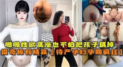 欲火攻心！临盆孕妇孕期狂野性爱，无视胎儿疯狂激战！