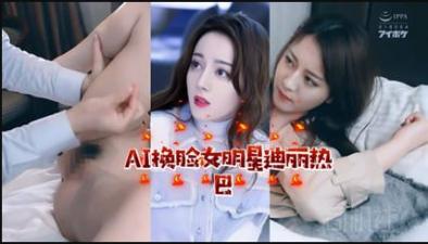 AI换脸！迪丽热巴激情诱惑私密时刻